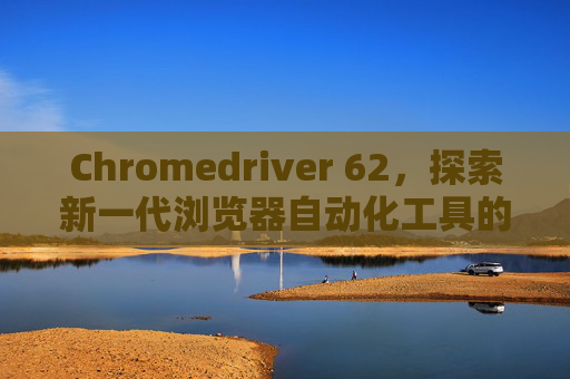Chromedriver 62，探索新一代浏览器自动化工具的力量